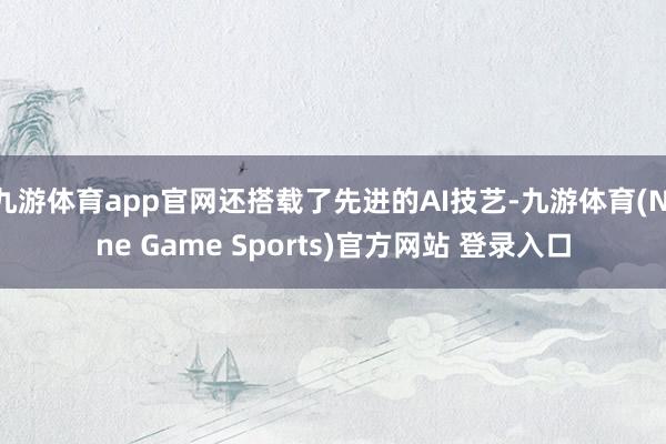 九游体育app官网还搭载了先进的AI技艺-九游体育(Nine Game Sports)官方网站 登录入口