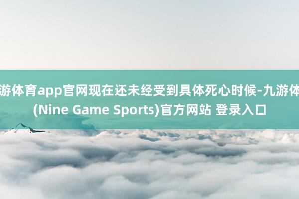九游体育app官网现在还未经受到具体死心时候-九游体育(Nine Game Sports)官方网站 登录入口