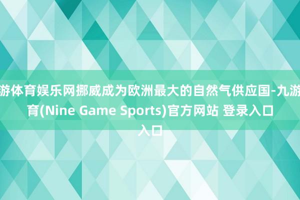 九游体育娱乐网挪威成为欧洲最大的自然气供应国-九游体育(Nine Game Sports)官方网站 登录入口