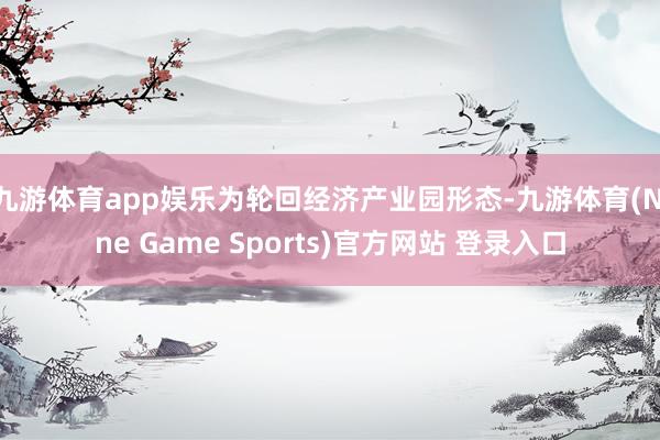 九游体育app娱乐为轮回经济产业园形态-九游体育(Nine Game Sports)官方网站 登录入口