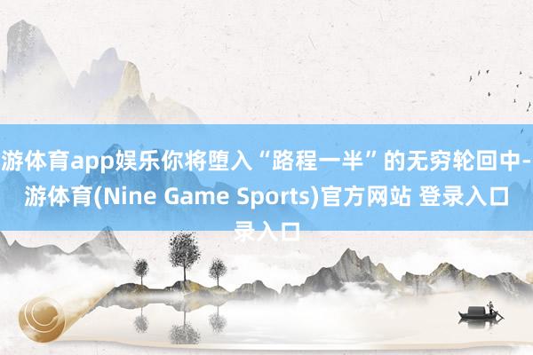 九游体育app娱乐你将堕入“路程一半”的无穷轮回中-九游体育(Nine Game Sports)官方网站 登录入口