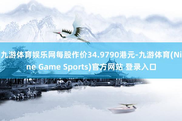 九游体育娱乐网每股作价34.9790港元-九游体育(Nine Game Sports)官方网站 登录入口