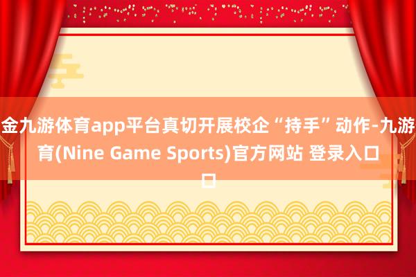 现金九游体育app平台真切开展校企“持手”动作-九游体育(Nine Game Sports)官方网站 登录入口