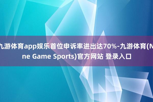 九游体育app娱乐首位申诉率进出达70%-九游体育(Nine Game Sports)官方网站 登录入口