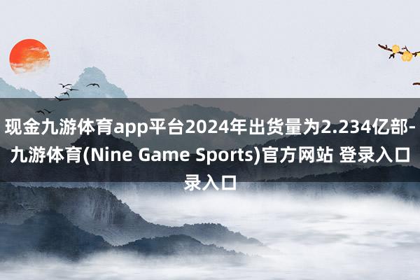 现金九游体育app平台2024年出货量为2.234亿部-九游体育(Nine Game Sports)官方网站 登录入口