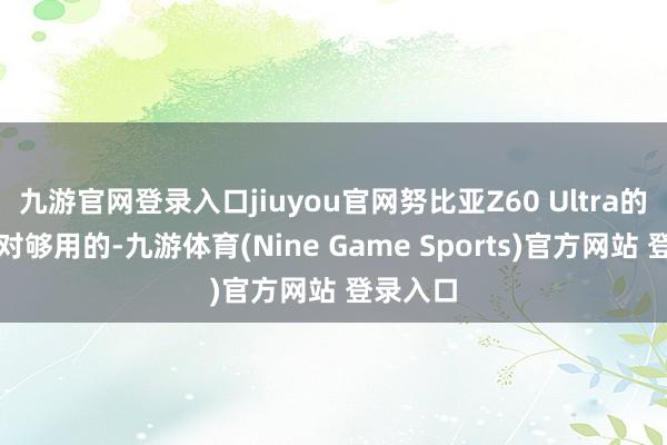 九游官网登录入口jiuyou官网努比亚Z60 Ultra的性能绝对够用的-九游体育(Nine Game Sports)官方网站 登录入口