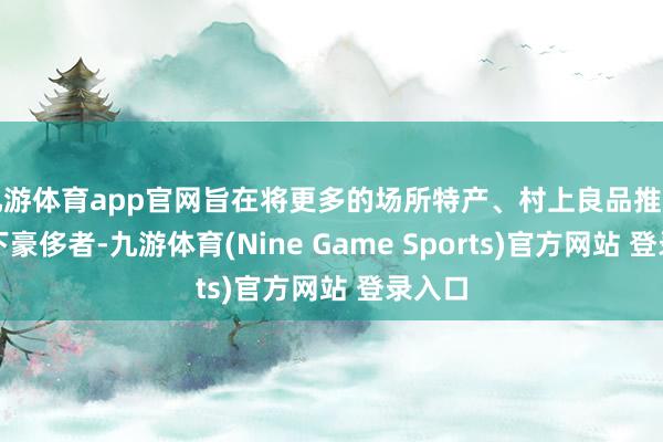 九游体育app官网旨在将更多的场所特产、村上良品推选给天下豪侈者-九游体育(Nine Game Sports)官方网站 登录入口