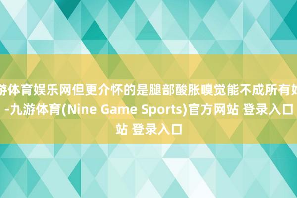 九游体育娱乐网但更介怀的是腿部酸胀嗅觉能不成所有好转-九游体育(Nine Game Sports)官方网站 登录入口