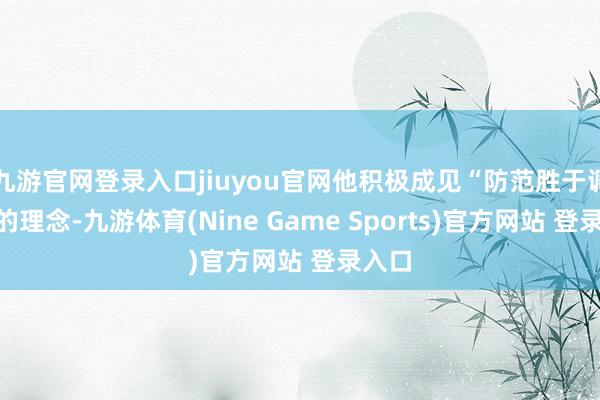 九游官网登录入口jiuyou官网他积极成见“防范胜于调解”的理念-九游体育(Nine Game Sports)官方网站 登录入口