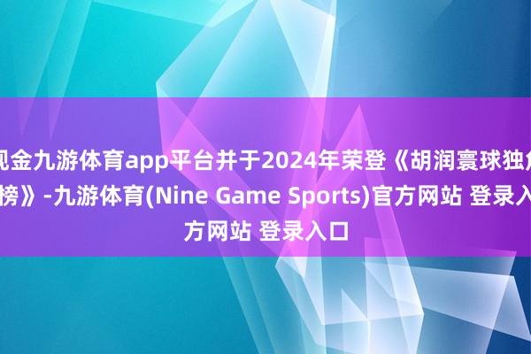 现金九游体育app平台并于2024年荣登《胡润寰球独角兽榜》-九游体育(Nine Game Sports)官方网站 登录入口