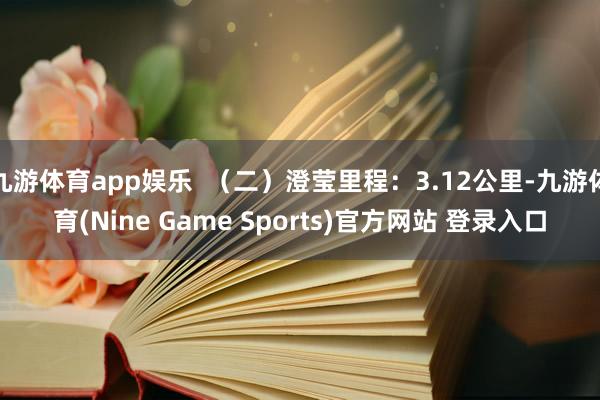 九游体育app娱乐  （二）澄莹里程：3.12公里-九游体育(Nine Game Sports)官方网站 登录入口