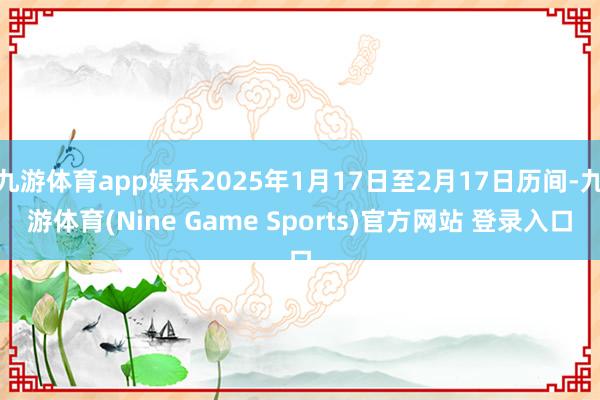 九游体育app娱乐2025年1月17日至2月17日历间-九游体育(Nine Game Sports)官方网站 登录入口