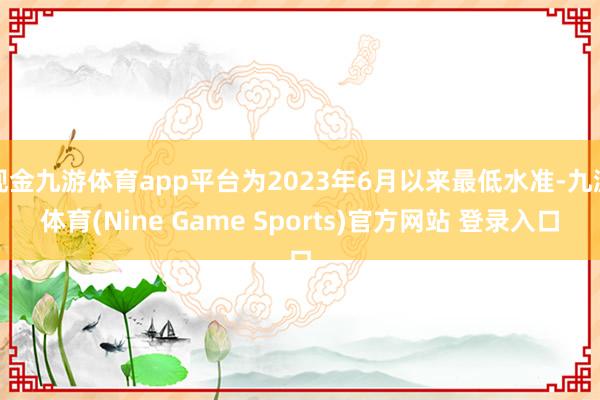 现金九游体育app平台为2023年6月以来最低水准-九游体育(Nine Game Sports)官方网站 登录入口