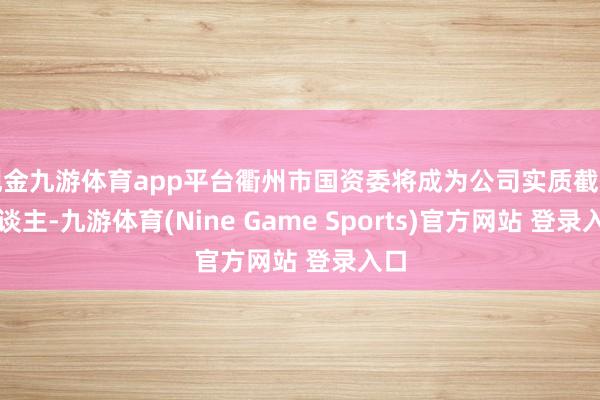现金九游体育app平台衢州市国资委将成为公司实质截止东谈主-九游体育(Nine Game Sports)官方网站 登录入口