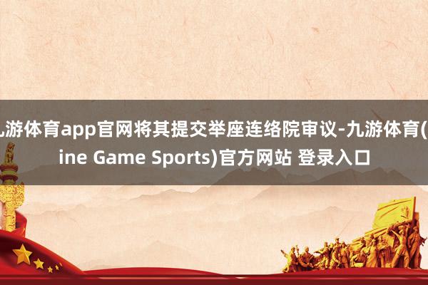 九游体育app官网将其提交举座连络院审议-九游体育(Nine Game Sports)官方网站 登录入口