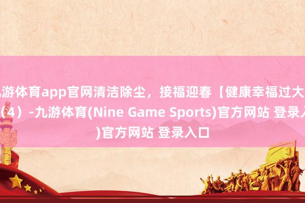 九游体育app官网清洁除尘，接福迎春【健康幸福过大年】（4）-九游体育(Nine Game Sports)官方网站 登录入口