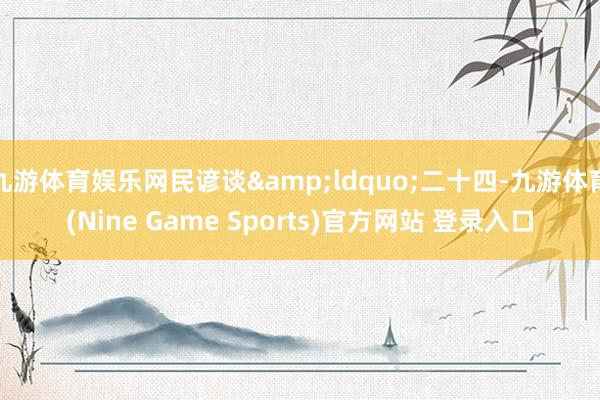 九游体育娱乐网民谚谈&ldquo;二十四-九游体育(Nine Game Sports)官方网站 登录入口