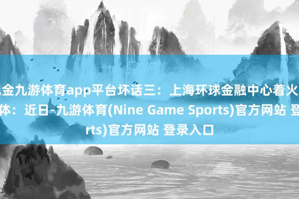 现金九游体育app平台坏话三：上海环球金融中心着火了网传本体：近日-九游体育(Nine Game Sports)官方网站 登录入口