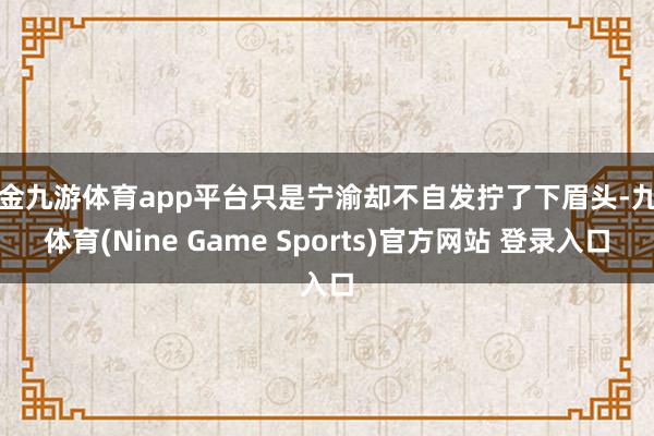 现金九游体育app平台只是宁渝却不自发拧了下眉头-九游体育(Nine Game Sports)官方网站 登录入口