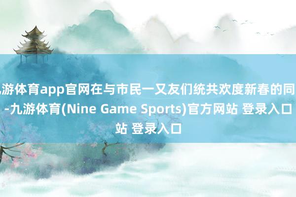 九游体育app官网在与市民一又友们统共欢度新春的同期-九游体育(Nine Game Sports)官方网站 登录入口