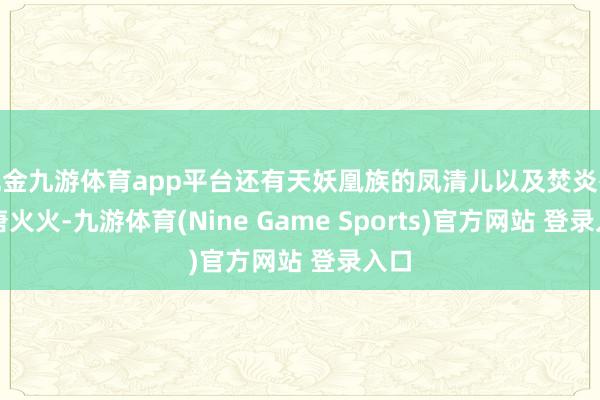 现金九游体育app平台还有天妖凰族的凤清儿以及焚炎谷的唐火火-九游体育(Nine Game Sports)官方网站 登录入口