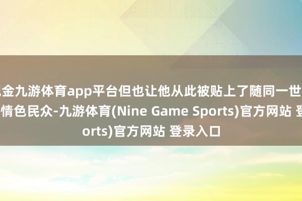现金九游体育app平台但也让他从此被贴上了随同一世的标签——情色民众-九游体育(Nine Game Sports)官方网站 登录入口