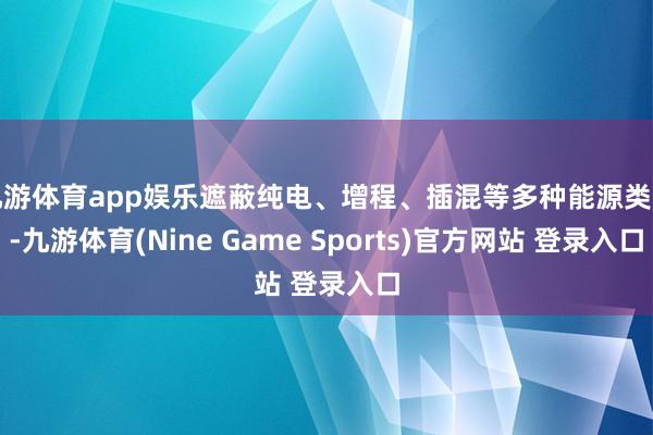 九游体育app娱乐遮蔽纯电、增程、插混等多种能源类型-九游体育(Nine Game Sports)官方网站 登录入口