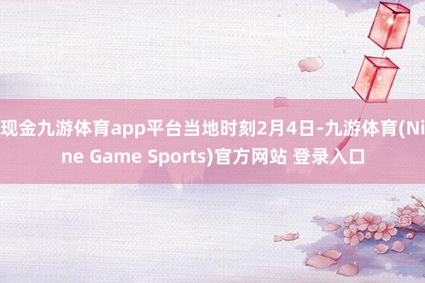 现金九游体育app平台　　当地时刻2月4日-九游体育(Nine Game Sports)官方网站 登录入口