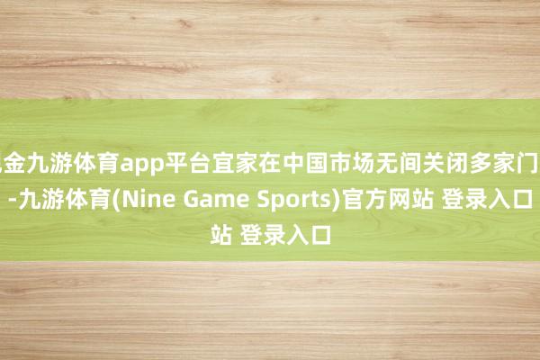 现金九游体育app平台宜家在中国市场无间关闭多家门店-九游体育(Nine Game Sports)官方网站 登录入口