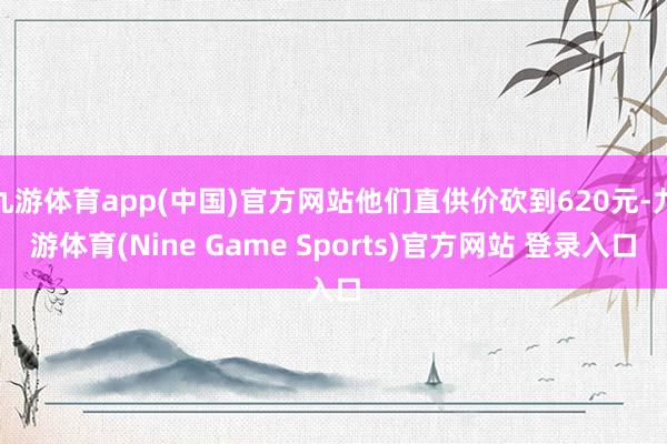 九游体育app(中国)官方网站他们直供价砍到620元-九游体育(Nine Game Sports)官方网站 登录入口
