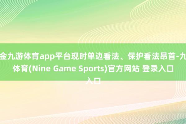 现金九游体育app平台现时单边看法、保护看法昂首-九游体育(Nine Game Sports)官方网站 登录入口
