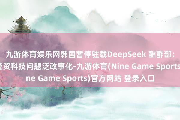 九游体育娱乐网韩国暂停驻载DeepSeek 酬酢部：望斟酌国度幸免将经贸科技问题泛政事化-九游体育(Nine Game Sports)官方网站 登录入口