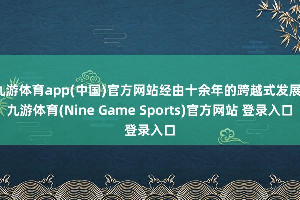 九游体育app(中国)官方网站经由十余年的跨越式发展-九游体育(Nine Game Sports)官方网站 登录入口