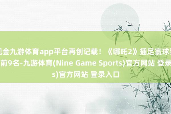 现金九游体育app平台再创记载！《哪吒2》插足寰球票房榜前9名-九游体育(Nine Game Sports)官方网站 登录入口