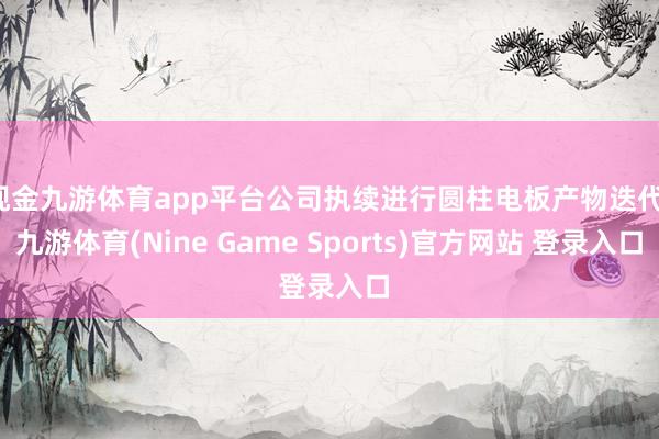 现金九游体育app平台公司执续进行圆柱电板产物迭代-九游体育(Nine Game Sports)官方网站 登录入口