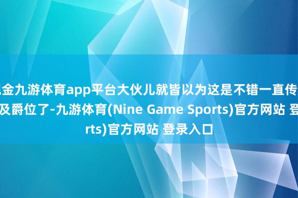 现金九游体育app平台大伙儿就皆以为这是不错一直传下去的世及爵位了-九游体育(Nine Game Sports)官方网站 登录入口