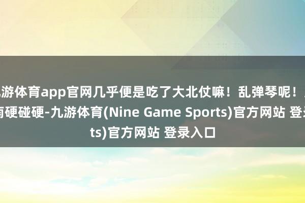 九游体育app官网几乎便是吃了大北仗嘛！乱弹琴呢！跟胡宗南硬碰硬-九游体育(Nine Game Sports)官方网站 登录入口