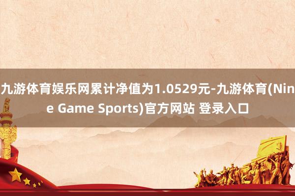 九游体育娱乐网累计净值为1.0529元-九游体育(Nine Game Sports)官方网站 登录入口