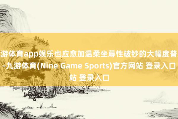 九游体育app娱乐也应愈加温柔坐蓐性破钞的大幅度普及-九游体育(Nine Game Sports)官方网站 登录入口