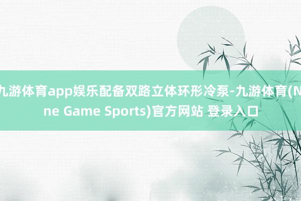 九游体育app娱乐配备双路立体环形冷泵-九游体育(Nine Game Sports)官方网站 登录入口