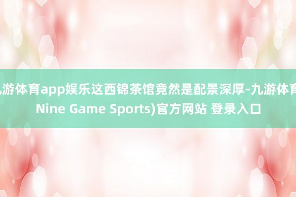 九游体育app娱乐这西锦茶馆竟然是配景深厚-九游体育(Nine Game Sports)官方网站 登录入口