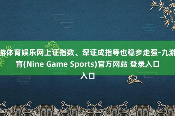 九游体育娱乐网上证指数、深证成指等也稳步走强-九游体育(Nine Game Sports)官方网站 登录入口