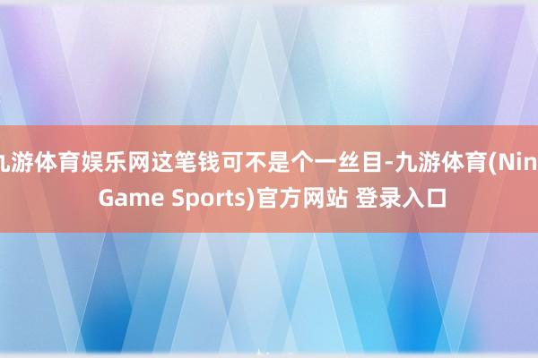 九游体育娱乐网这笔钱可不是个一丝目-九游体育(Nine Game Sports)官方网站 登录入口