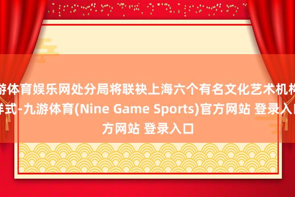 九游体育娱乐网处分局将联袂上海六个有名文化艺术机构及样式-九游体育(Nine Game Sports)官方网站 登录入口