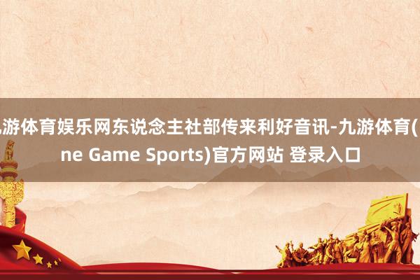 九游体育娱乐网东说念主社部传来利好音讯-九游体育(Nine Game Sports)官方网站 登录入口