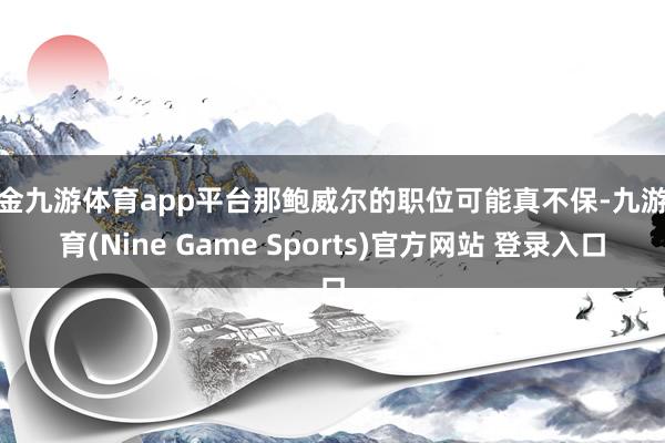 现金九游体育app平台那鲍威尔的职位可能真不保-九游体育(Nine Game Sports)官方网站 登录入口