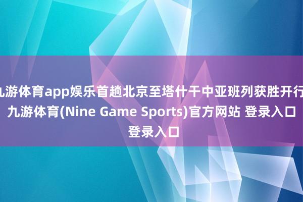 九游体育app娱乐首趟北京至塔什干中亚班列获胜开行-九游体育(Nine Game Sports)官方网站 登录入口