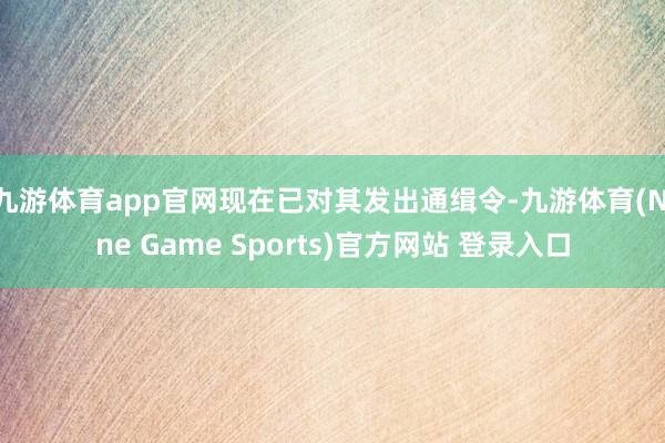 九游体育app官网现在已对其发出通缉令-九游体育(Nine Game Sports)官方网站 登录入口