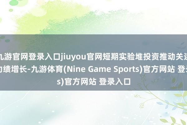 九游官网登录入口jiuyou官网短期实验堆投资推动关连公司功绩增长-九游体育(Nine Game Sports)官方网站 登录入口