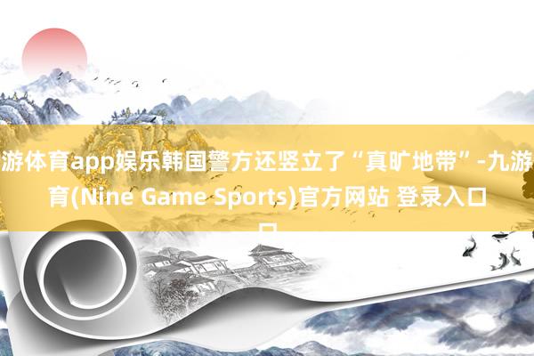 九游体育app娱乐韩国警方还竖立了“真旷地带”-九游体育(Nine Game Sports)官方网站 登录入口